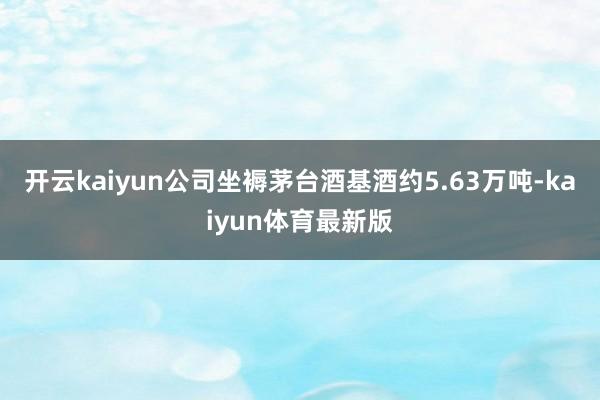 开云kaiyun公司坐褥茅台酒基酒约5.63万吨-kaiyun体育最新版