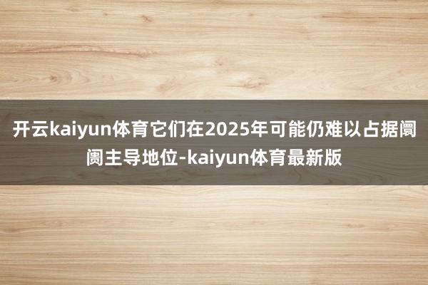 开云kaiyun体育它们在2025年可能仍难以占据阛阓主导地位-kaiyun体育最新版