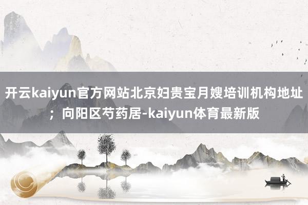 开云kaiyun官方网站北京妇贵宝月嫂培训机构地址；向阳区芍药居-kaiyun体育最新版