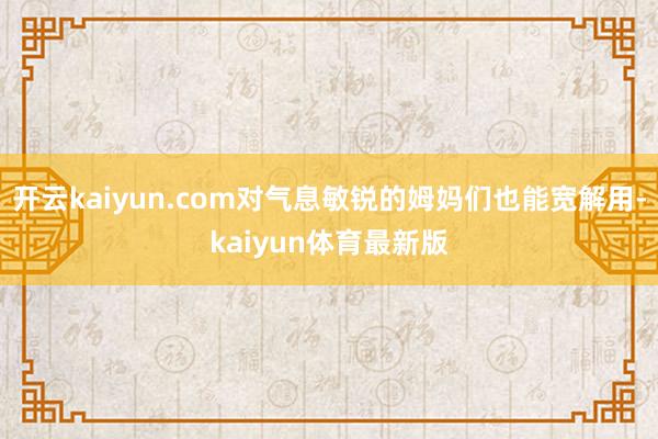 开云kaiyun.com对气息敏锐的姆妈们也能宽解用-kaiyun体育最新版