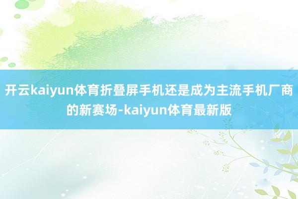 开云kaiyun体育折叠屏手机还是成为主流手机厂商的新赛场-kaiyun体育最新版