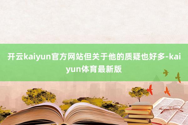 开云kaiyun官方网站但关于他的质疑也好多-kaiyun体育最新版