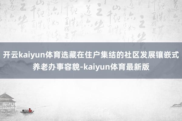 开云kaiyun体育选藏在住户集结的社区发展镶嵌式养老办事容貌-kaiyun体育最新版