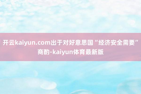 开云kaiyun.com出于对好意思国“经济安全需要”商酌-kaiyun体育最新版