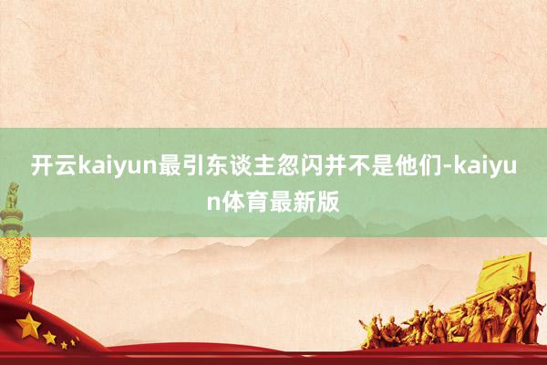 开云kaiyun最引东谈主忽闪并不是他们-kaiyun体育最新版