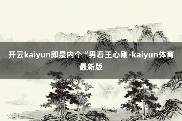 开云kaiyun即是内个“男看王心刚-kaiyun体育最新版