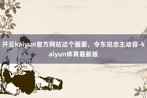 开云kaiyun官方网站这个画面，令东说念主动容-kaiyun体育最新版