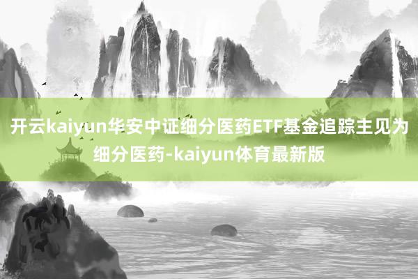 开云kaiyun华安中证细分医药ETF基金追踪主见为细分医药-kaiyun体育最新版