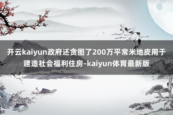 开云kaiyun政府还贪图了200万平常米地皮用于建造社会福利住房-kaiyun体育最新版