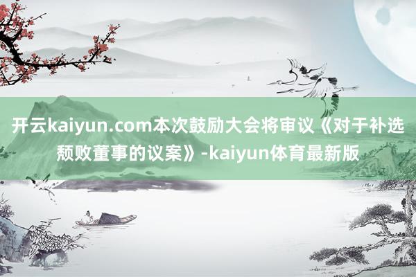 开云kaiyun.com本次鼓励大会将审议《对于补选颓败董事的议案》-kaiyun体育最新版