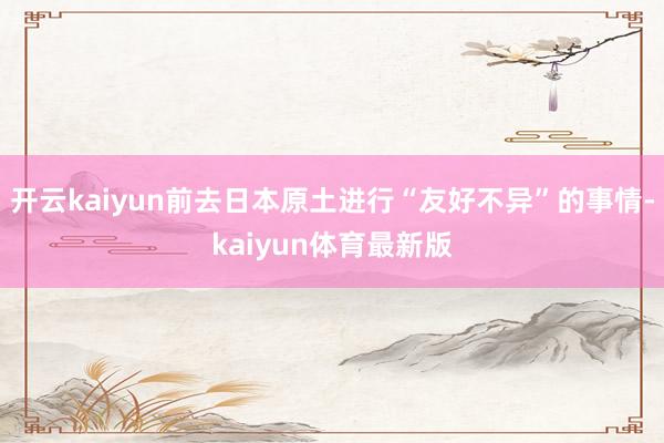 开云kaiyun前去日本原土进行“友好不异”的事情-kaiyun体育最新版