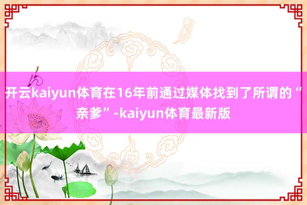 开云kaiyun体育在16年前通过媒体找到了所谓的“亲爹”-kaiyun体育最新版