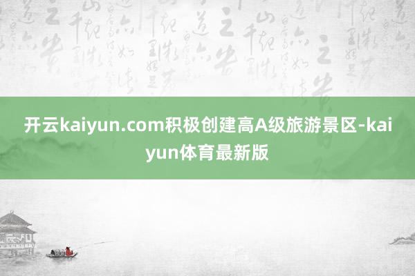 开云kaiyun.com积极创建高A级旅游景区-kaiyun体育最新版