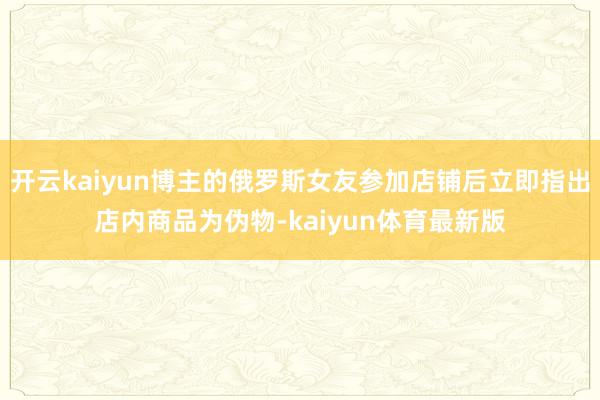 开云kaiyun博主的俄罗斯女友参加店铺后立即指出店内商品为伪物-kaiyun体育最新版