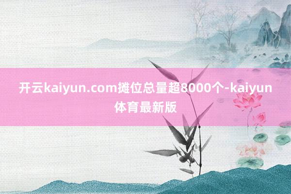开云kaiyun.com摊位总量超8000个-kaiyun体育最新版